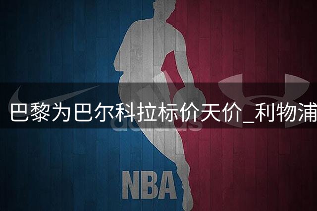 巴黎为巴尔科拉标价天价 利物浦拒绝妥协但谈判陷僵局
